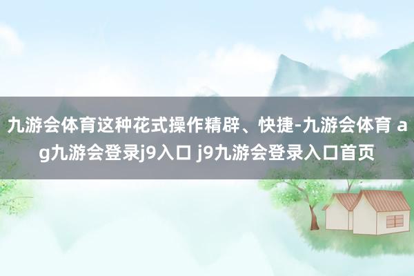 九游会体育这种花式操作精辟、快捷-九游会体育 ag九游会登录j9入口 j9九游会登录入口首页