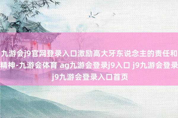 九游会j9官网登录入口激励高大牙东说念主的责任和蔼和立异精神-九游会体育 ag九游会登录j9入口 j9九游会登录入口首页