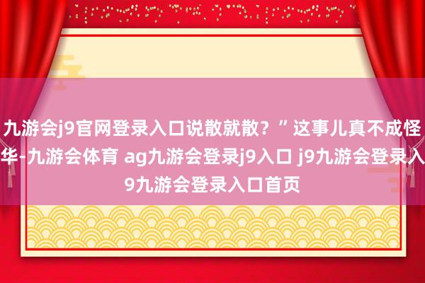 九游会j9官网登录入口说散就散？”这事儿真不成怪网友繁华-九游会体育 ag九游会登录j9入口 j9九游会登录入口首页