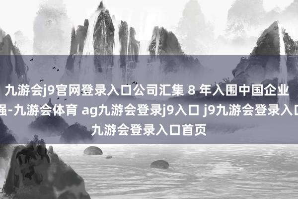 九游会j9官网登录入口公司汇集 8 年入围中国企业 500 强-九游会体育 ag九游会登录j9入口 j9九游会登录入口首页