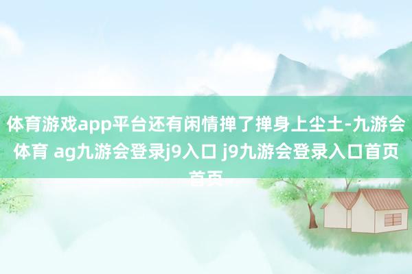 体育游戏app平台还有闲情掸了掸身上尘土-九游会体育 ag九游会登录j9入口 j9九游会登录入口首页