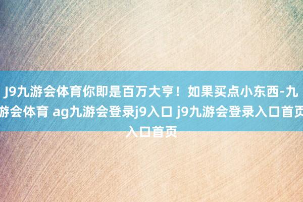 J9九游会体育你即是百万大亨！如果买点小东西-九游会体育 ag九游会登录j9入口 j9九游会登录入口首页