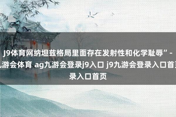 J9体育网纳坦兹格局里面存在发射性和化学耻辱”-九游会体育 ag九游会登录j9入口 j9九游会登录入口首页