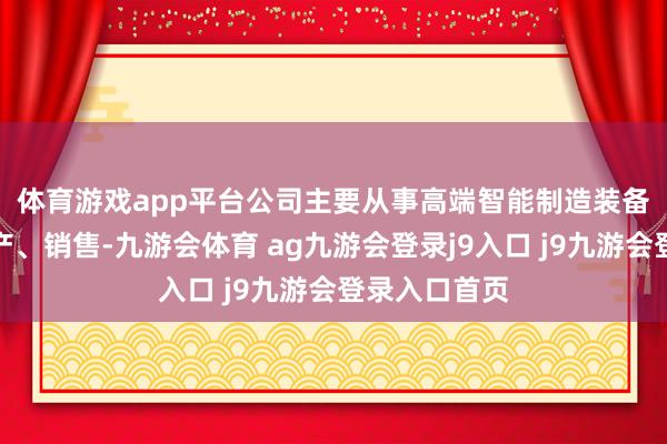 体育游戏app平台　　公司主要从事高端智能制造装备的研发、出产、销售-九游会体育 ag九游会登录j9入口 j9九游会登录入口首页