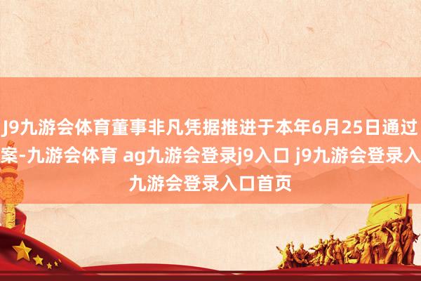J9九游会体育董事非凡凭据推进于本年6月25日通过的方案案-九游会体育 ag九游会登录j9入口 j9九游会登录入口首页