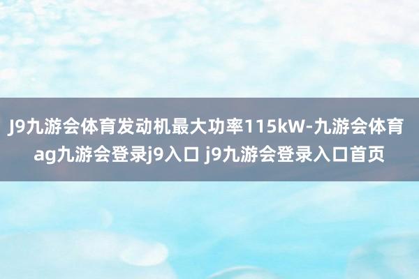 J9九游会体育发动机最大功率115kW-九游会体育 ag九游会登录j9入口 j9九游会登录入口首页