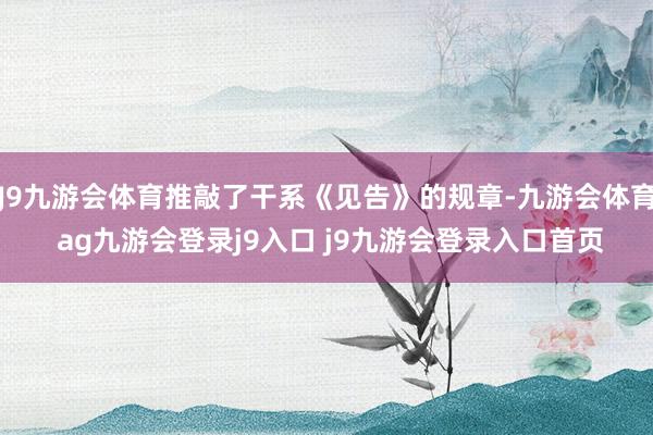 J9九游会体育推敲了干系《见告》的规章-九游会体育 ag九游会登录j9入口 j9九游会登录入口首页