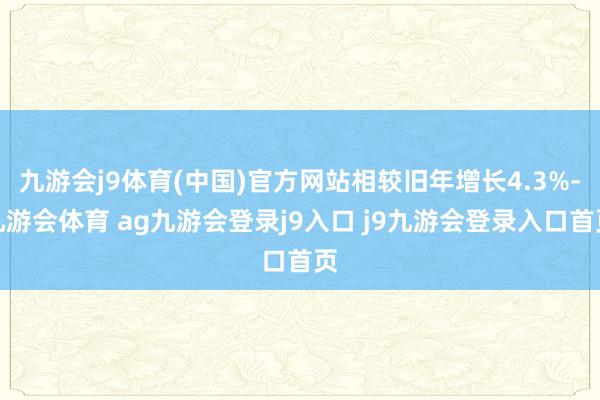 九游会j9体育(中国)官方网站相较旧年增长4.3%-九游会体育 ag九游会登录j9入口 j9九游会登录入口首页