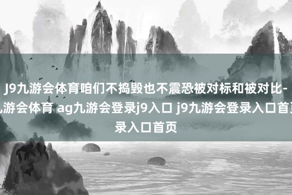J9九游会体育咱们不捣毁也不震恐被对标和被对比-九游会体育 ag九游会登录j9入口 j9九游会登录入口首页