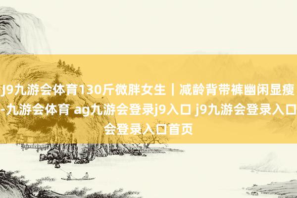 J9九游会体育130斤微胖女生｜减龄背带裤幽闲显瘦穿搭-九游会体育 ag九游会登录j9入口 j9九游会登录入口首页