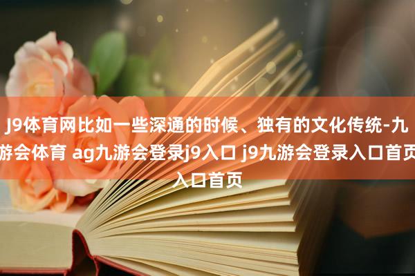 J9体育网比如一些深通的时候、独有的文化传统-九游会体育 ag九游会登录j9入口 j9九游会登录入口首页