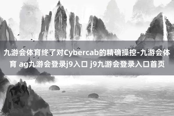 九游会体育终了对Cybercab的精确操控-九游会体育 ag九游会登录j9入口 j9九游会登录入口首页