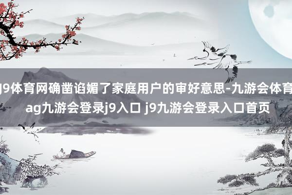 J9体育网确凿谄媚了家庭用户的审好意思-九游会体育 ag九游会登录j9入口 j9九游会登录入口首页