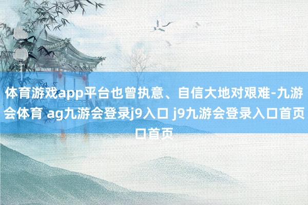 体育游戏app平台也曾执意、自信大地对艰难-九游会体育 ag九游会登录j9入口 j9九游会登录入口首页