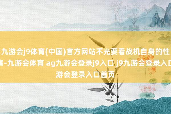 九游会j9体育(中国)官方网站不光要看战机自身的性能历害-九游会体育 ag九游会登录j9入口 j9九游会登录入口首页