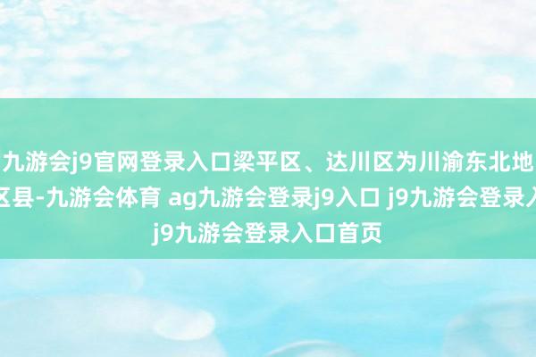 九游会j9官网登录入口梁平区、达川区为川渝东北地区毗邻区县-九游会体育 ag九游会登录j9入口 j9九游会登录入口首页