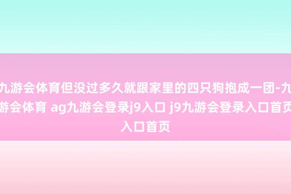 九游会体育但没过多久就跟家里的四只狗抱成一团-九游会体育 ag九游会登录j9入口 j9九游会登录入口首页