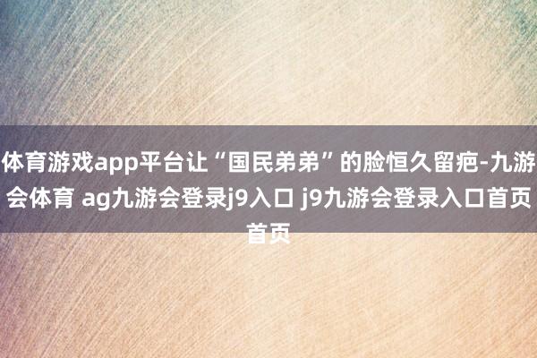 体育游戏app平台让“国民弟弟”的脸恒久留疤-九游会体育 ag九游会登录j9入口 j9九游会登录入口首页