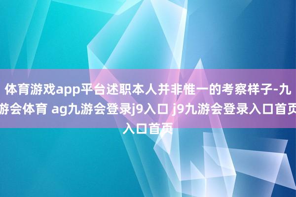 体育游戏app平台述职本人并非惟一的考察样子-九游会体育 ag九游会登录j9入口 j9九游会登录入口首页