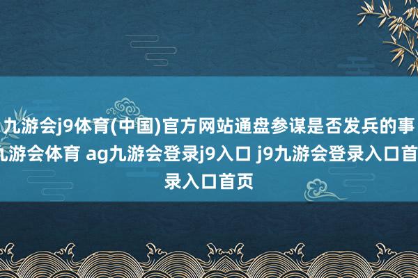九游会j9体育(中国)官方网站通盘参谋是否发兵的事-九游会体育 ag九游会登录j9入口 j9九游会登录入口首页
