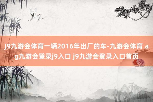 J9九游会体育一辆2016年出厂的车-九游会体育 ag九游会登录j9入口 j9九游会登录入口首页