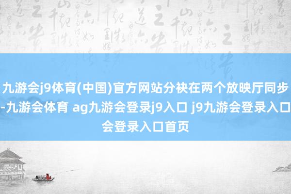 九游会j9体育(中国)官方网站分袂在两个放映厅同步播放-九游会体育 ag九游会登录j9入口 j9九游会登录入口首页