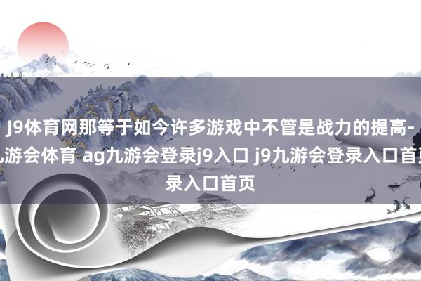 J9体育网那等于如今许多游戏中不管是战力的提高-九游会体育 ag九游会登录j9入口 j9九游会登录入口首页