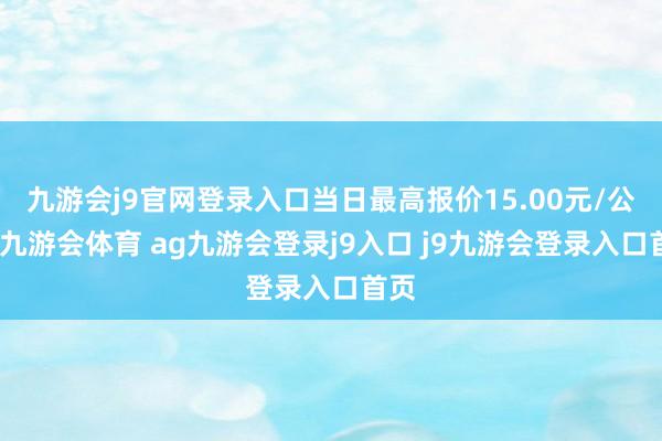 九游会j9官网登录入口当日最高报价15.00元/公斤-九游会体育 ag九游会登录j9入口 j9九游会登录入口首页
