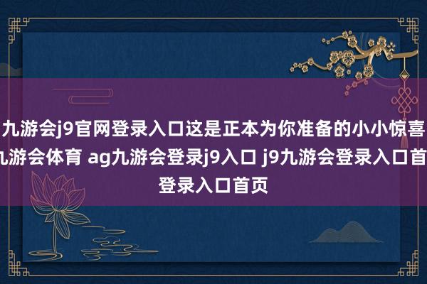 九游会j9官网登录入口这是正本为你准备的小小惊喜-九游会体育 ag九游会登录j9入口 j9九游会登录入口首页