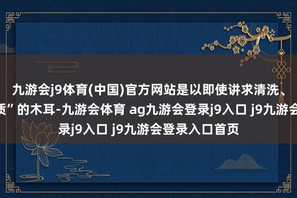 九游会j9体育(中国)官方网站是以即使讲求清洗、煮熟还是“变质”的木耳-九游会体育 ag九游会登录j9入口 j9九游会登录入口首页
