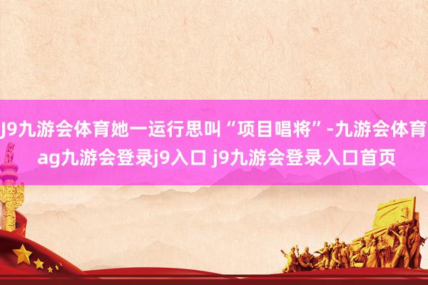 J9九游会体育她一运行思叫“项目唱将”-九游会体育 ag九游会登录j9入口 j9九游会登录入口首页