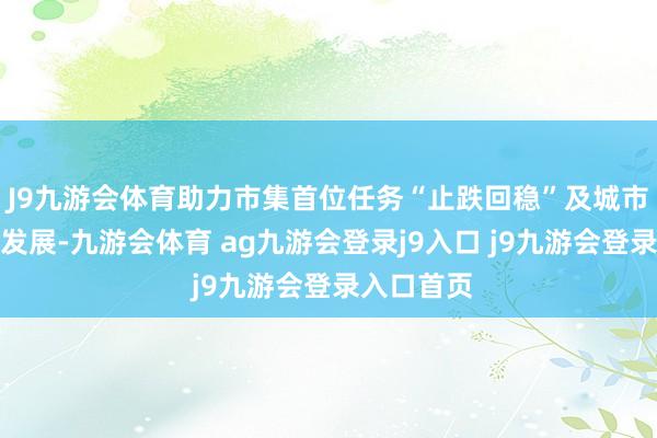 J9九游会体育助力市集首位任务“止跌回稳”及城市的高质料发展-九游会体育 ag九游会登录j9入口 j9九游会登录入口首页