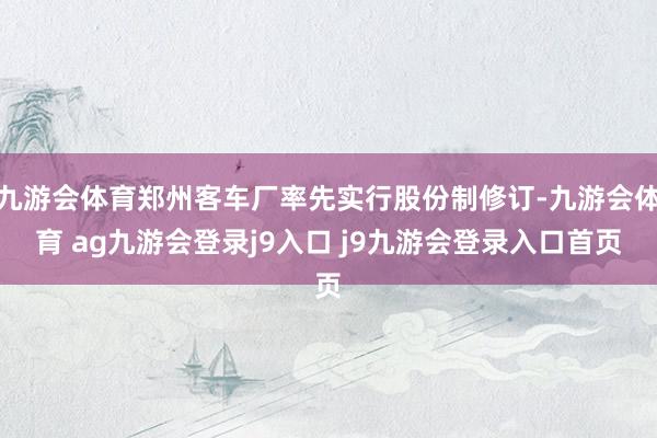 九游会体育郑州客车厂率先实行股份制修订-九游会体育 ag九游会登录j9入口 j9九游会登录入口首页