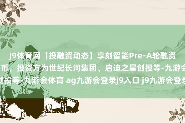 J9体育网【投融资动态】享刻智能Pre-A轮融资，融资额数千万东谈主民币，投资方为世纪长河集团、启迪之星创投等-九游会体育 ag九游会登录j9入口 j9九游会登录入口首页