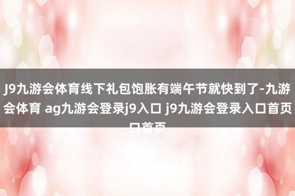 J9九游会体育线下礼包饱胀有端午节就快到了-九游会体育 ag九游会登录j9入口 j9九游会登录入口首页