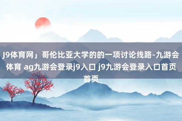 J9体育网」哥伦比亚大学的的一项讨论线路-九游会体育 ag九游会登录j9入口 j9九游会登录入口首页