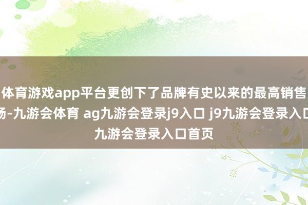 体育游戏app平台更创下了品牌有史以来的最高销售量阐扬-九游会体育 ag九游会登录j9入口 j9九游会登录入口首页