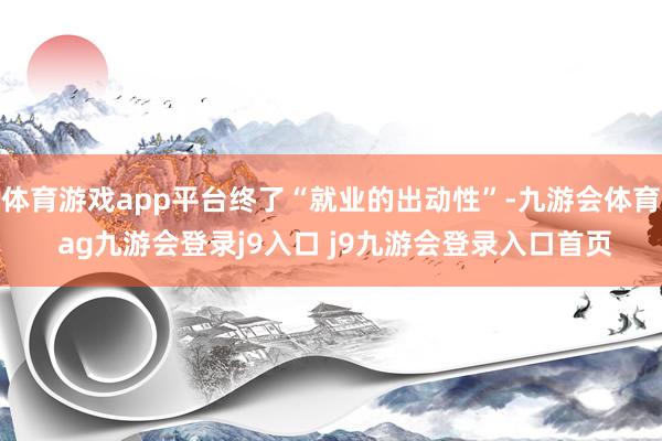 体育游戏app平台终了“就业的出动性”-九游会体育 ag九游会登录j9入口 j9九游会登录入口首页