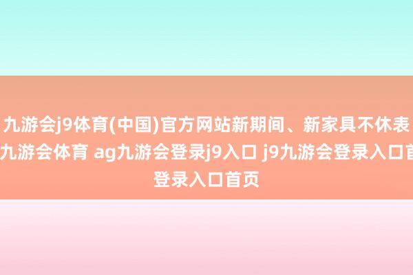 九游会j9体育(中国)官方网站新期间、新家具不休表示-九游会体育 ag九游会登录j9入口 j9九游会登录入口首页