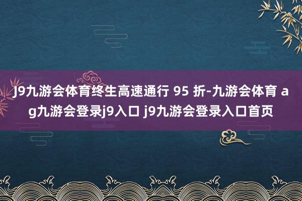 J9九游会体育终生高速通行 95 折-九游会体育 ag九游会登录j9入口 j9九游会登录入口首页
