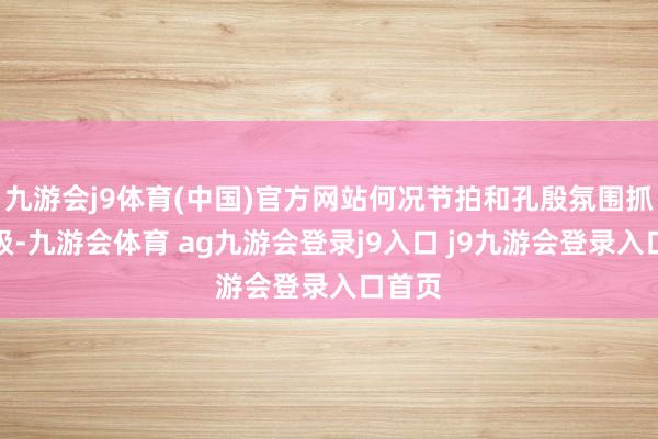 九游会j9体育(中国)官方网站何况节拍和孔殷氛围抓续升级-九游会体育 ag九游会登录j9入口 j9九游会登录入口首页