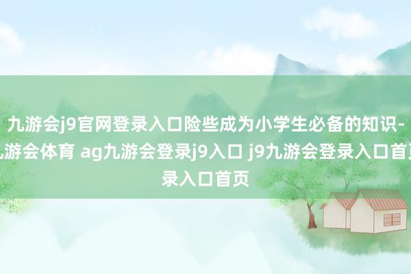 九游会j9官网登录入口险些成为小学生必备的知识-九游会体育 ag九游会登录j9入口 j9九游会登录入口首页