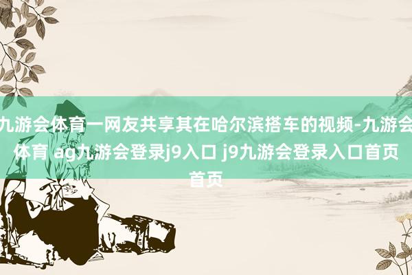 九游会体育一网友共享其在哈尔滨搭车的视频-九游会体育 ag九游会登录j9入口 j9九游会登录入口首页