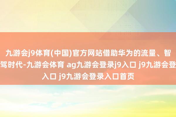 九游会j9体育(中国)官方网站借助华为的流量、智能座舱和智驾时代-九游会体育 ag九游会登录j9入口 j9九游会登录入口首页