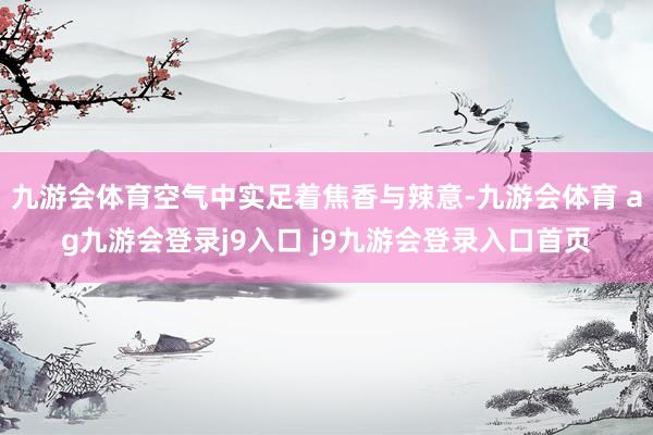 九游会体育空气中实足着焦香与辣意-九游会体育 ag九游会登录j9入口 j9九游会登录入口首页