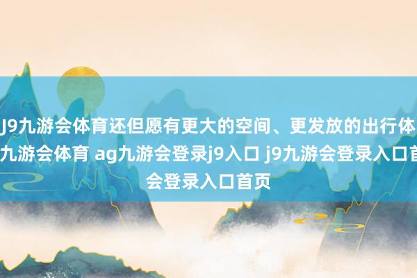 J9九游会体育还但愿有更大的空间、更发放的出行体验-九游会体育 ag九游会登录j9入口 j9九游会登录入口首页
