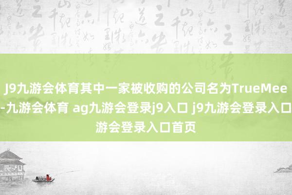 J9九游会体育其中一家被收购的公司名为TrueMeeting-九游会体育 ag九游会登录j9入口 j9九游会登录入口首页