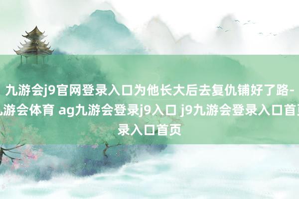 九游会j9官网登录入口为他长大后去复仇铺好了路-九游会体育 ag九游会登录j9入口 j9九游会登录入口首页