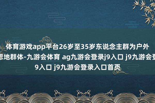 体育游戏app平台26岁至35岁东说念主群为户外装备的中枢忽地群体-九游会体育 ag九游会登录j9入口 j9九游会登录入口首页