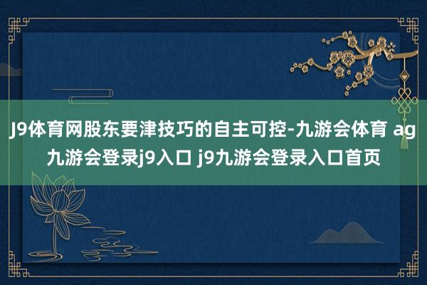 J9体育网股东要津技巧的自主可控-九游会体育 ag九游会登录j9入口 j9九游会登录入口首页